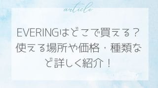 EVERINGはどこで買える？使える場所や価格・種類など詳しく紹介！